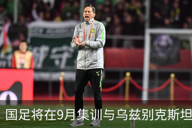 国足将在9月集训与乌兹别克斯坦进行热身赛，年轻一代备受期待
