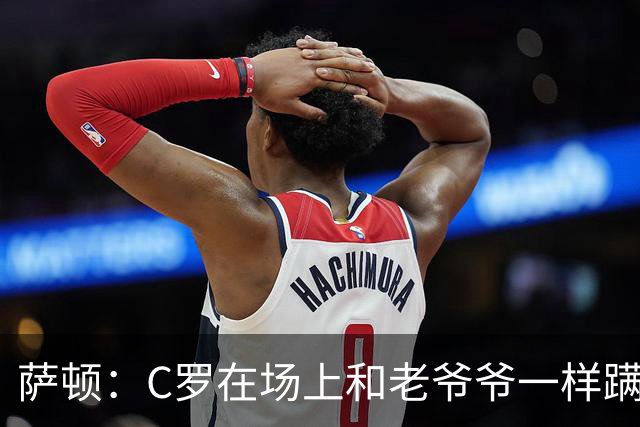 萨顿：C罗在场上和老爷爷一样蹒跚 马丁内斯的管理方式就是丑闻
