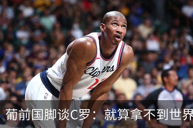 葡前国脚谈C罗：就算拿不到世界杯 他在足球史的伟大也绝不会褪色