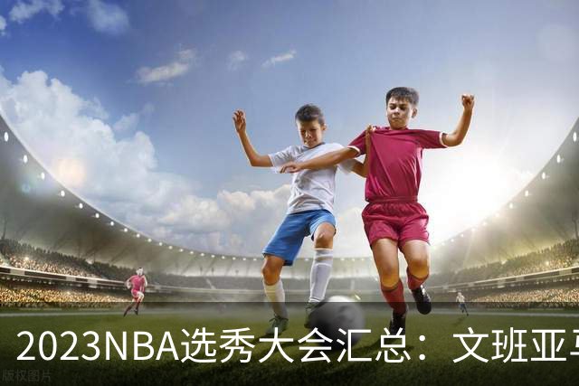 2023NBA选秀大会汇总：文班亚马状元 米勒榜眼